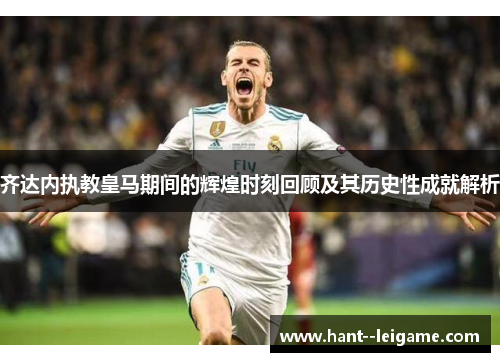 齐达内执教皇马期间的辉煌时刻回顾及其历史性成就解析