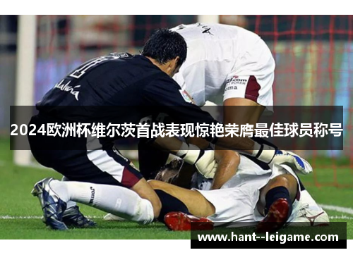 2024欧洲杯维尔茨首战表现惊艳荣膺最佳球员称号
