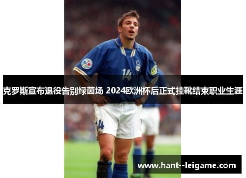 克罗斯宣布退役告别绿茵场 2024欧洲杯后正式挂靴结束职业生涯 克罗斯宣布退役告别绿茵场 2024欧洲杯后正式挂靴结束职业生涯