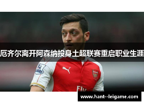 厄齐尔离开阿森纳投身土超联赛重启职业生涯 厄齐尔离开阿森纳投身土超联赛重启职业生涯