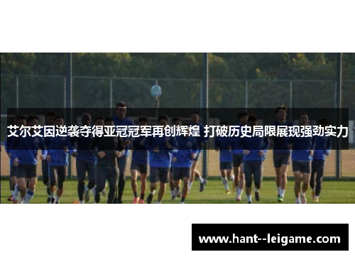 艾尔艾因逆袭夺得亚冠冠军再创辉煌 打破历史局限展现强劲实力