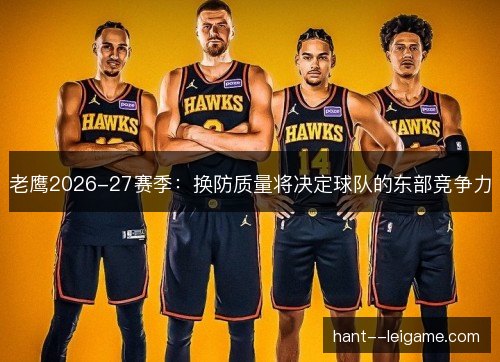 老鹰2026-27赛季:换防质量将决定球队的东部竞争力 老鹰2026-27赛季:换防质量将决定球队的东部竞争力